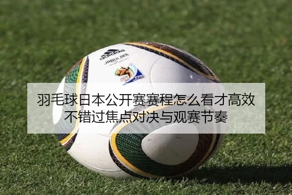 羽毛球日本公开赛赛程怎么看才高效 不错过焦点对决与观赛节奏